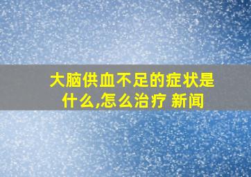 大脑供血不足的症状是什么,怎么治疗 新闻